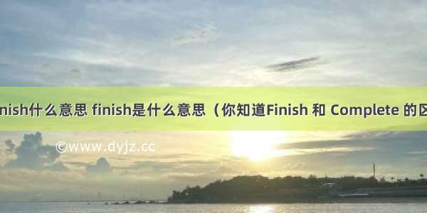 java中finish什么意思 finish是什么意思（你知道Finish 和 Complete 的区别吗？）
