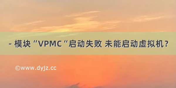 - 模块“VPMC“启动失败 未能启动虚拟机？