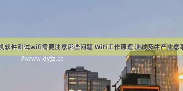 手机软件测试wifi需要注意哪些问题 WiFi工作原理 测试及生产注意事项