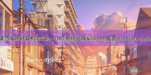 配置失败还原请勿关闭计算机怎么办 win7系统出现“配置windows update失败 还原更