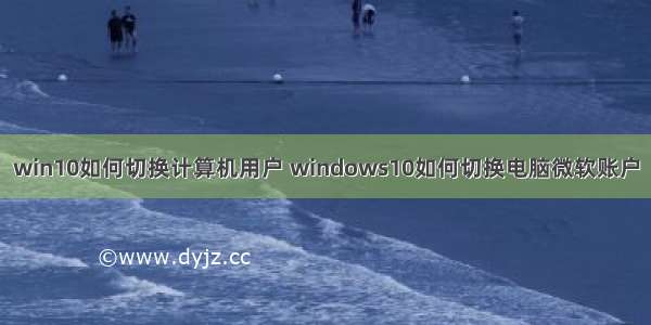 win10如何切换计算机用户 windows10如何切换电脑微软账户