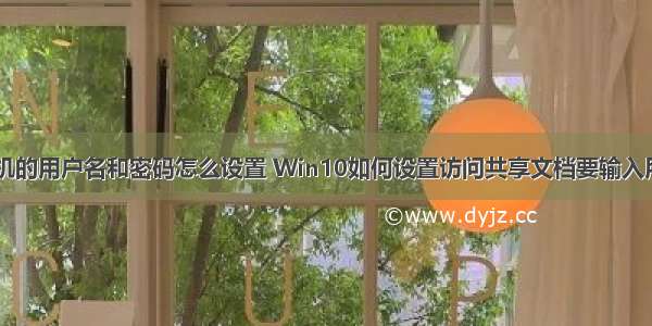 访问共享计算机的用户名和密码怎么设置 Win10如何设置访问共享文档要输入用户名和密码...