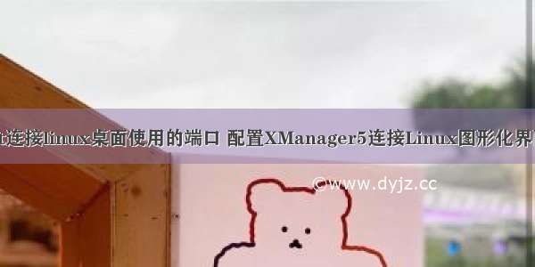 xstart连接linux桌面使用的端口 配置XManager5连接Linux图形化界面详解