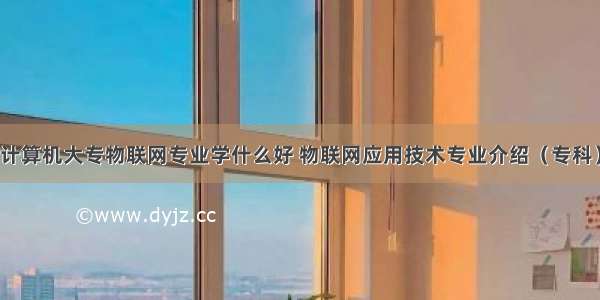 计算机大专物联网专业学什么好 物联网应用技术专业介绍（专科）