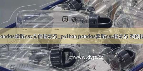 python pandas读取csv文件指定行_python pandas获取csv指定行 列的操作方法