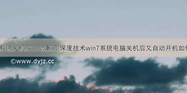 计算机系统关机后自动重启 深度技术win7系统电脑关机后又自动开机如何解决...