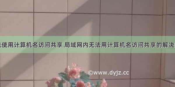 无法使用计算机名访问共享 局域网内无法用计算机名访问共享的解决办法