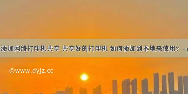 本地计算机添加网络打印机共享 共享好的打印机 如何添加到本地来使用？-win7添加打