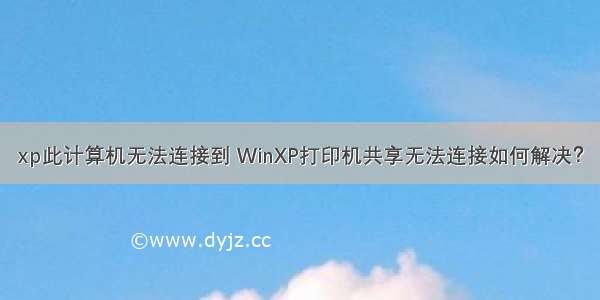 xp此计算机无法连接到 WinXP打印机共享无法连接如何解决？