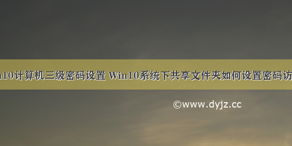 win10计算机三级密码设置 Win10系统下共享文件夹如何设置密码访问？