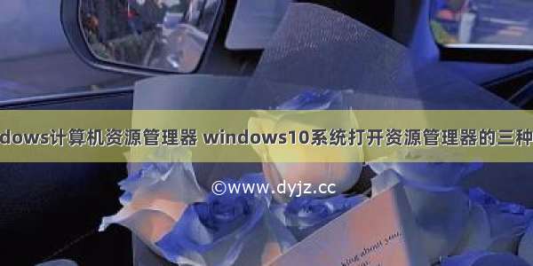 windows计算机资源管理器 windows10系统打开资源管理器的三种方法