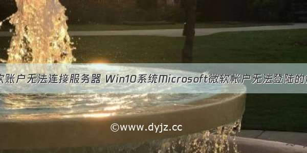 win10微软账户无法连接服务器 Win10系统Microsoft微软帐户无法登陆的解决方法