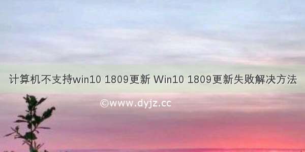 计算机不支持win10 1809更新 Win10 1809更新失败解决方法