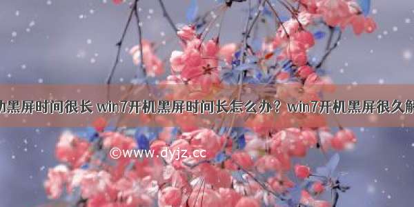 计算机启动黑屏时间很长 win7开机黑屏时间长怎么办？win7开机黑屏很久解决办法...