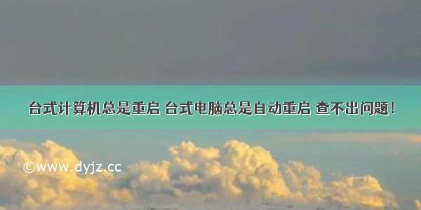 台式计算机总是重启 台式电脑总是自动重启 查不出问题！