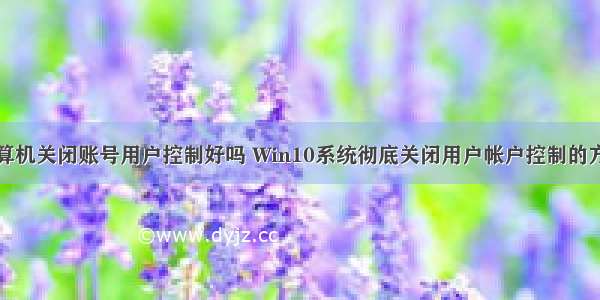 计算机关闭账号用户控制好吗 Win10系统彻底关闭用户帐户控制的方法