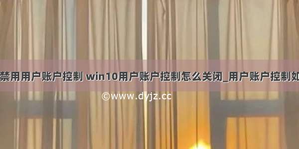 win10计算机禁用用户账户控制 win10用户账户控制怎么关闭_用户账户控制如何解除win10