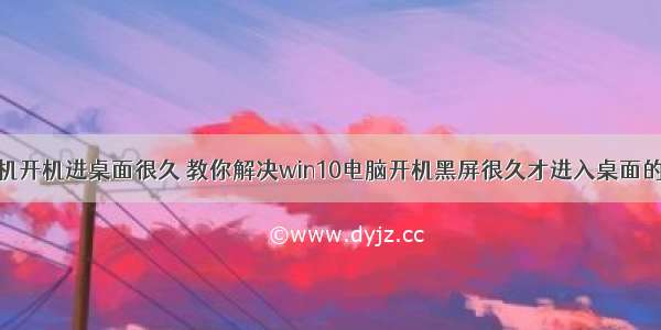 计算机开机进桌面很久 教你解决win10电脑开机黑屏很久才进入桌面的方法