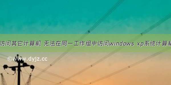 XP系统无法访问其它计算机 无法在同一工作组中访问windows xp系统计算机如何处理...