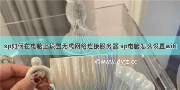 xp如何在电脑上设置无线网络连接服务器 xp电脑怎么设置wifi