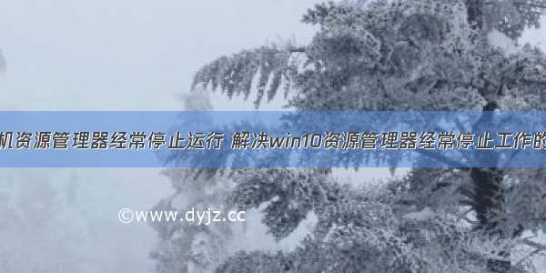 计算机资源管理器经常停止运行 解决win10资源管理器经常停止工作的方法