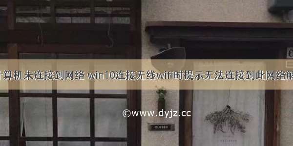 win10此计算机未连接到网络 win10连接无线wifi时提示无法连接到此网络解决方法...