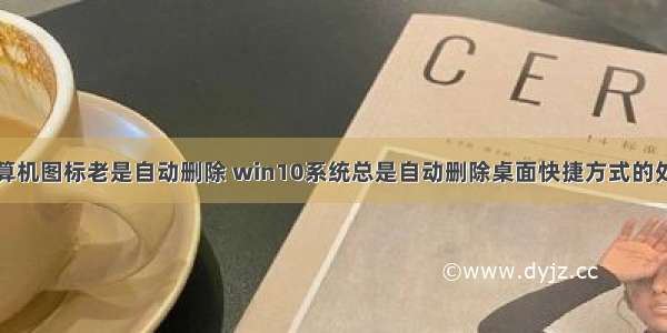 桌面上计算机图标老是自动删除 win10系统总是自动删除桌面快捷方式的处理方案...