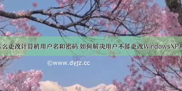 xp系统怎么更改计算机用户名和密码 如何解决用户不能更改WindowsXP系统密码