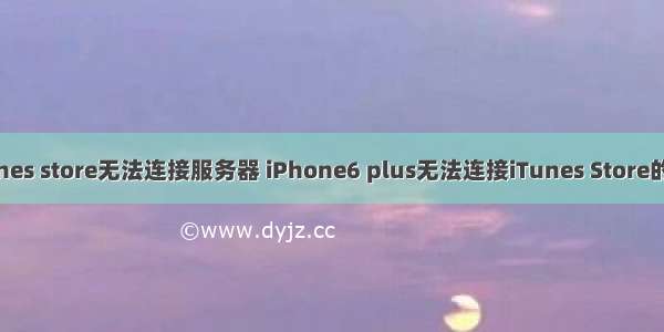 苹果6怎么显示itunes store无法连接服务器 iPhone6 plus无法连接iTunes Store的原因和解决教程...