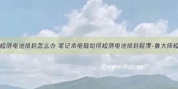 计算机无法检测电池损耗怎么办 笔记本电脑如何检测电池损耗程度-鲁大师检测电池损耗