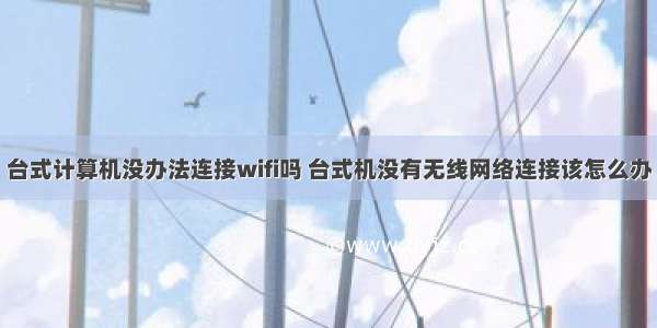 台式计算机没办法连接wifi吗 台式机没有无线网络连接该怎么办