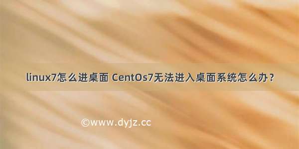 linux7怎么进桌面 CentOs7无法进入桌面系统怎么办？