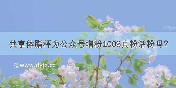 共享体脂秤为公众号增粉100%真粉活粉吗？