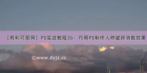 【有利可图网】PS实战教程36：巧用PS制作人物破碎消散效果