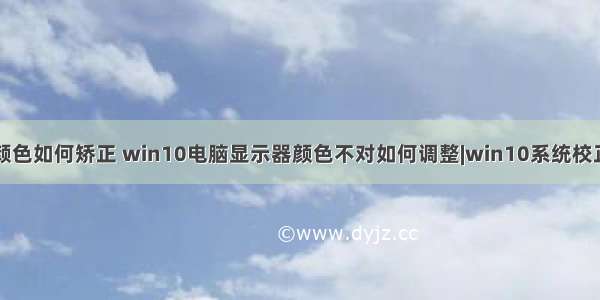 台式计算机颜色如何矫正 win10电脑显示器颜色不对如何调整|win10系统校正显示器色调