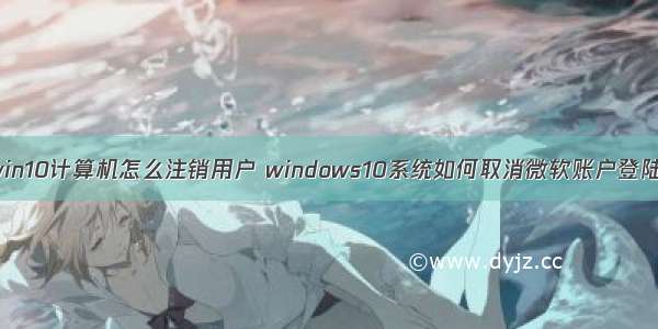 win10计算机怎么注销用户 windows10系统如何取消微软账户登陆