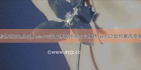 win10计算机休眠在哪里调 win10设置休眠时间怎么操作_win10如何更改电脑休眠时间...