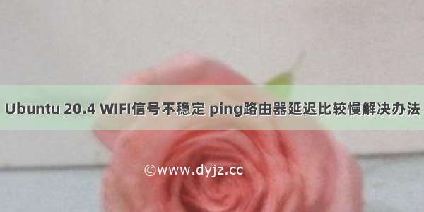 Ubuntu 20.4 WIFI信号不稳定 ping路由器延迟比较慢解决办法