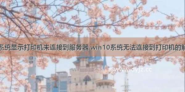 win10系统显示打印机未连接到服务器 win10系统无法连接到打印机的解决方法