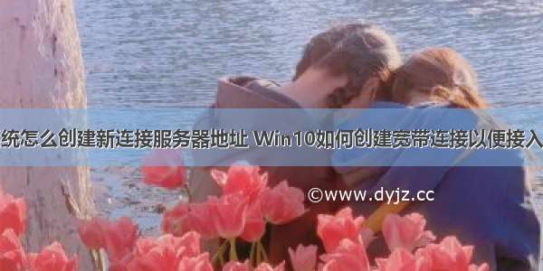 win10系统怎么创建新连接服务器地址 Win10如何创建宽带连接以便接入Internet