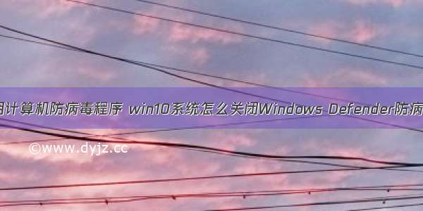 如何禁用计算机防病毒程序 win10系统怎么关闭Windows Defender防病毒程序