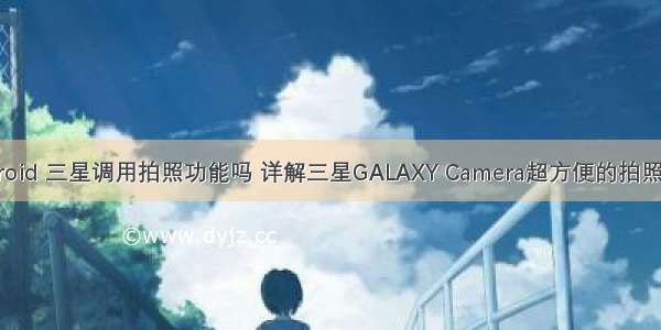 android 三星调用拍照功能吗 详解三星GALAXY Camera超方便的拍照功能