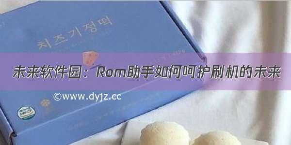 未来软件园：Rom助手如何呵护刷机的未来