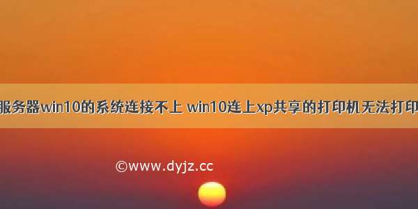 xp打印服务器win10的系统连接不上 win10连上xp共享的打印机无法打印为什么