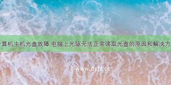 计算机主机光盘故障 电脑上光驱无法正常读取光盘的原因和解决方法