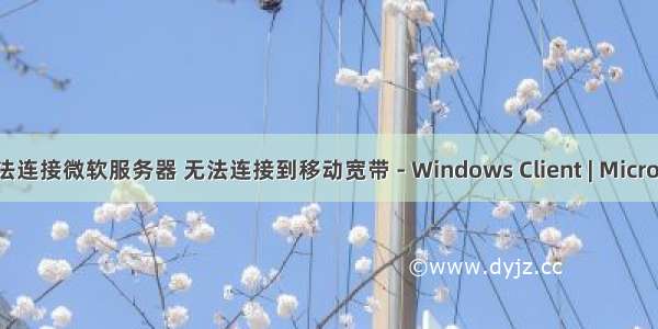 移动宽带无法连接微软服务器 无法连接到移动宽带 - Windows Client | Microsoft Docs...