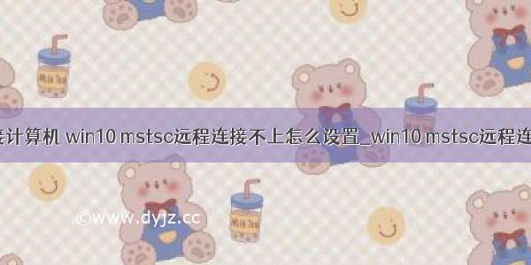 mstsc无法远程连接计算机 win10 mstsc远程连接不上怎么设置_win10 mstsc远程连接不上解决方法...