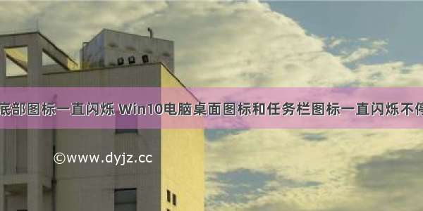 计算机桌面底部图标一直闪烁 Win10电脑桌面图标和任务栏图标一直闪烁不停刷新的解决