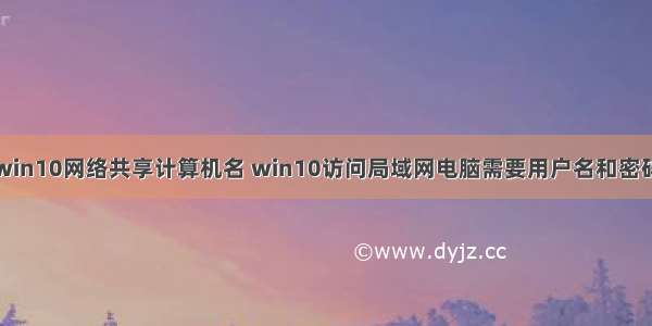 win10网络共享计算机名 win10访问局域网电脑需要用户名和密码