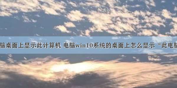 怎样在电脑桌面上显示此计算机 电脑win10系统的桌面上怎么显示“此电脑”图标...